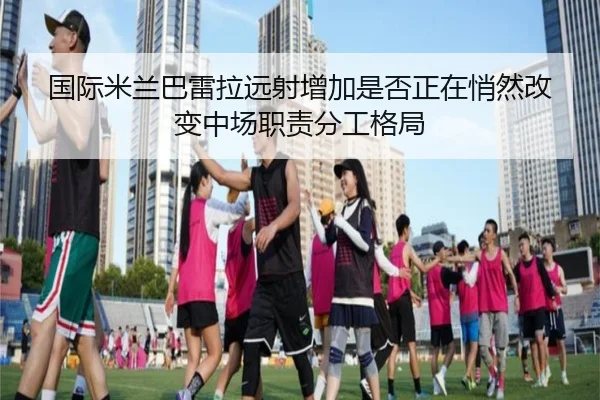 国际米兰巴雷拉远射增加是否正在悄然改变中场职责分工格局