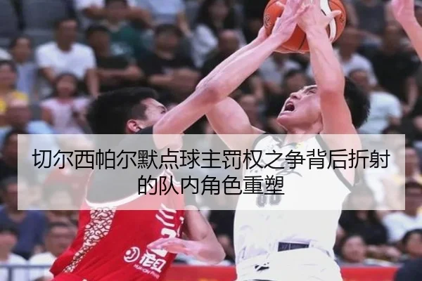 切尔西帕尔默点球主罚权之争背后折射的队内角色重塑
