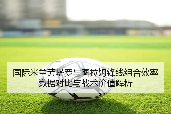 国际米兰劳塔罗与图拉姆锋线组合效率数据对比与战术价值解析