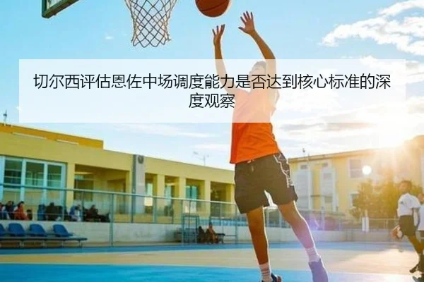切尔西评估恩佐中场调度能力是否达到核心标准的深度观察
