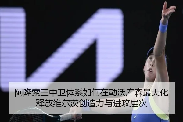 阿隆索三中卫体系如何在勒沃库森最大化释放维尔茨创造力与进攻层次