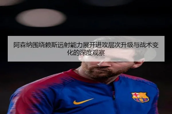 阿森纳围绕赖斯远射能力展开进攻层次升级与战术变化的深度观察