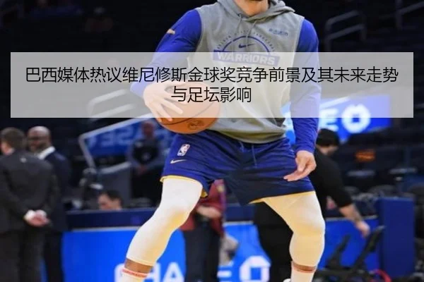 巴西媒体热议维尼修斯金球奖竞争前景及其未来走势与足坛影响