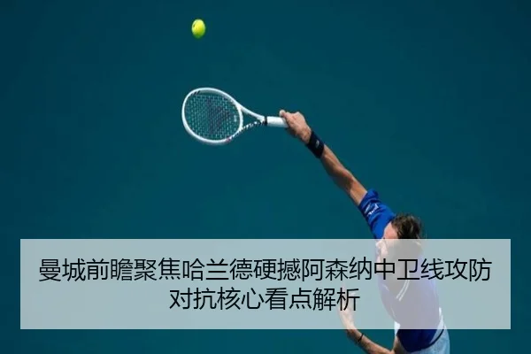 曼城前瞻聚焦哈兰德硬撼阿森纳中卫线攻防对抗核心看点解析