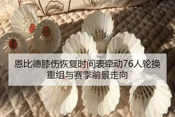 恩比德膝伤恢复时间表牵动76人轮换重组与赛季前景走向