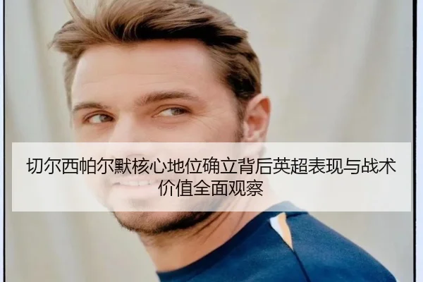 切尔西帕尔默核心地位确立背后英超表现与战术价值全面观察