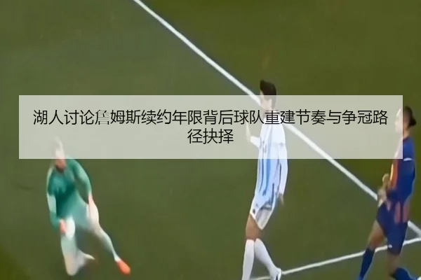 湖人讨论詹姆斯续约年限背后球队重建节奏与争冠路径抉择