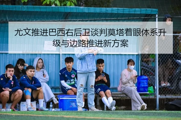 尤文推进巴西右后卫谈判莫塔着眼体系升级与边路推进新方案